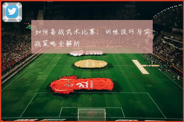 如何备战武术比赛：训练技巧与实战策略全解析