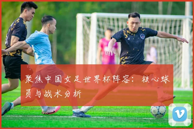 聚焦中国女足世界杯阵容：核心球员与战术分析