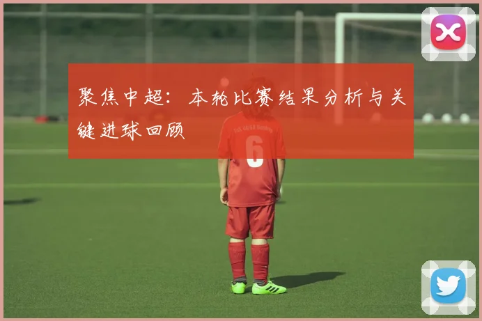 聚焦中超：本轮比赛结果分析与关键进球回顾