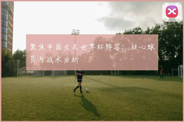聚焦中国女足世界杯阵容：核心球员与战术分析