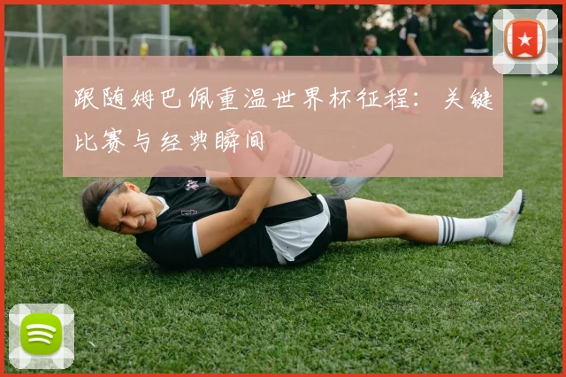跟随姆巴佩重温世界杯征程：关键比赛与经典瞬间